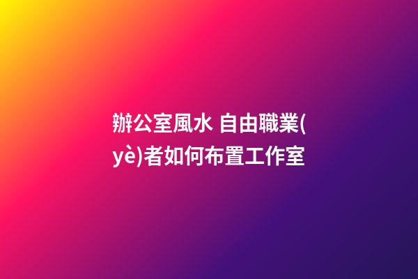 辦公室風水 自由職業(yè)者如何布置工作室